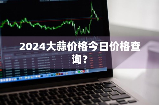 2024大蒜价格今日价格查询？