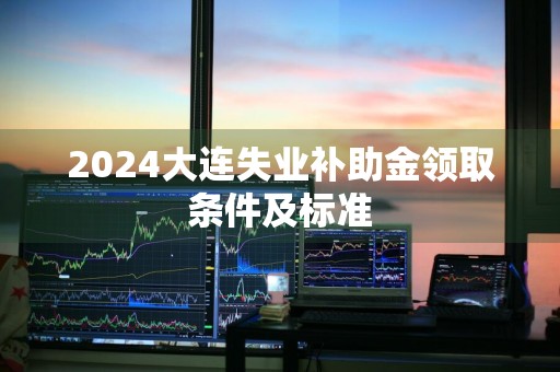 2024大连失业补助金领取条件及标准