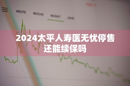 2024太平人寿医无忧停售还能续保吗