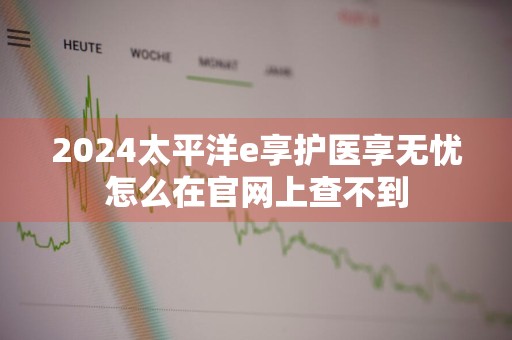 2024太平洋e享护医享无忧怎么在官网上查不到