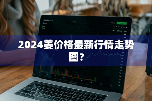 2024姜价格最新行情走势图?
