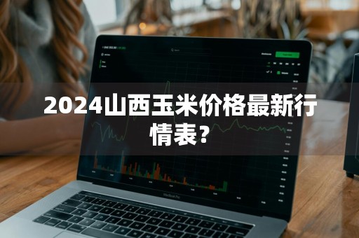 2024山西玉米价格最新行情表？