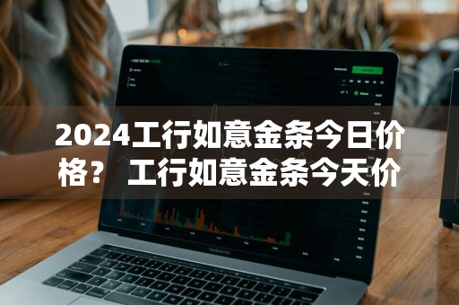 2024工行如意金条今日价格？ 工行如意金条今天价格