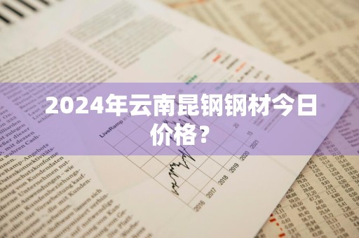 2024年云南昆钢钢材今日价格？