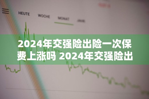 2024年交强险出险一次保费上涨吗 2024年交强险出险一次保费上涨吗多少钱