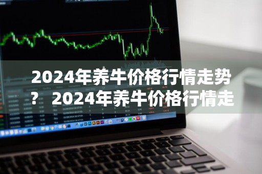 2024年养牛价格行情走势？ 2024年养牛价格行情走势