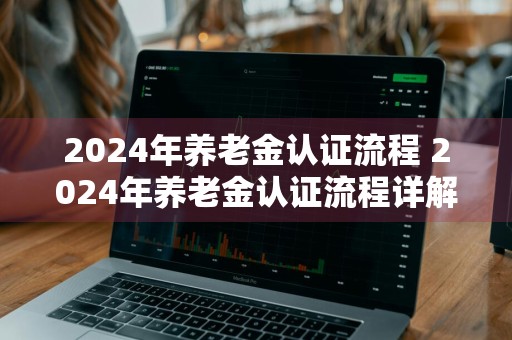 2024年养老金认证流程 2024年养老金认证流程详解