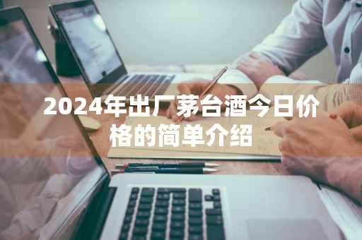 2024年出厂茅台酒今日价格的简单介绍