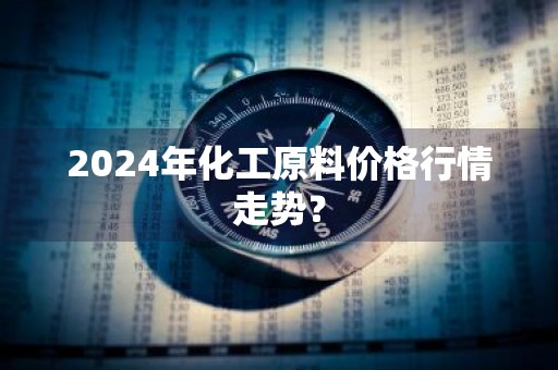 2024年化工原料价格行情走势？