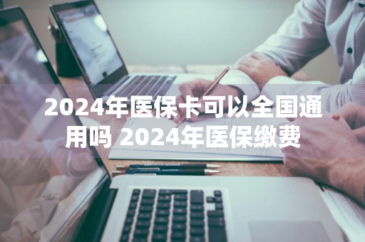 2024年医保卡可以全国通用吗 2024年医保缴费