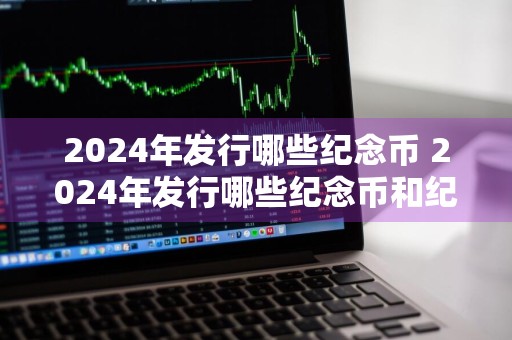 2024年发行哪些纪念币 2024年发行哪些纪念币和纪念钞