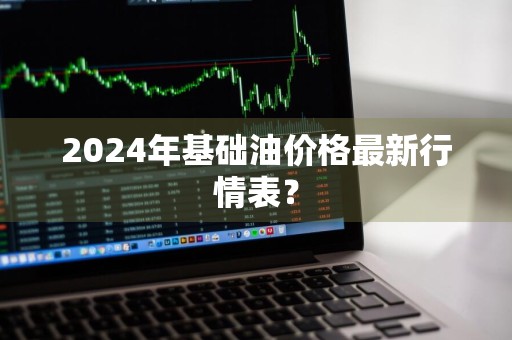 2024年基础油价格最新行情表？
