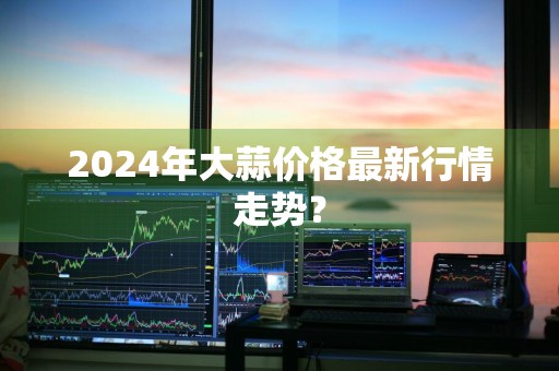 2024年大蒜价格最新行情走势？