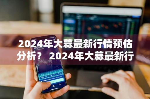 2024年大蒜最新行情预估分析？ 2024年大蒜最新行情预估分析报告