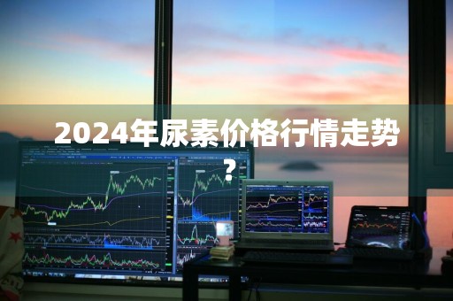 2024年尿素价格行情走势？
