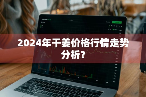 2024年干姜价格行情走势分析？