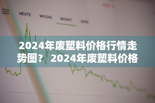 2024年废塑料价格行情走势图？ 2024年废塑料价格行情走势图片