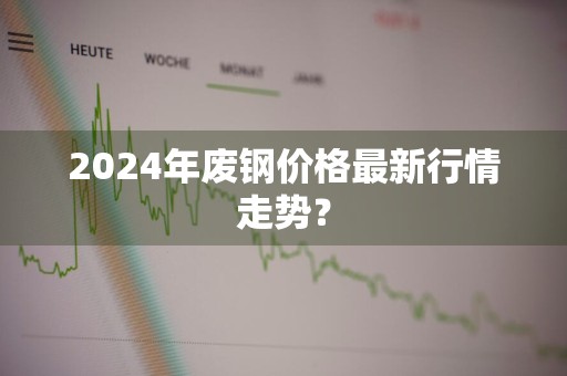 2024年废钢价格最新行情走势？