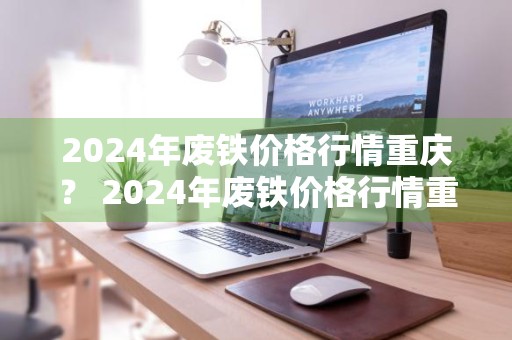 2024年废铁价格行情重庆？ 2024年废铁价格行情重庆最新消息