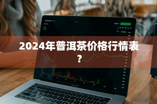 2024年普洱茶价格行情表？