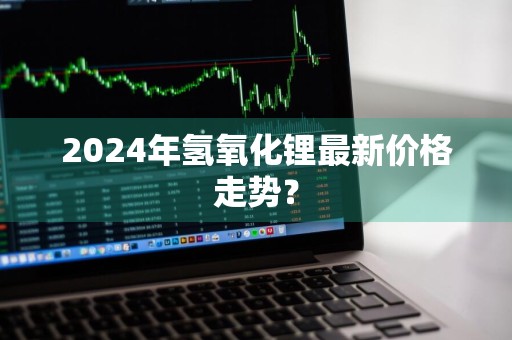 2024年氢氧化锂最新价格走势？
