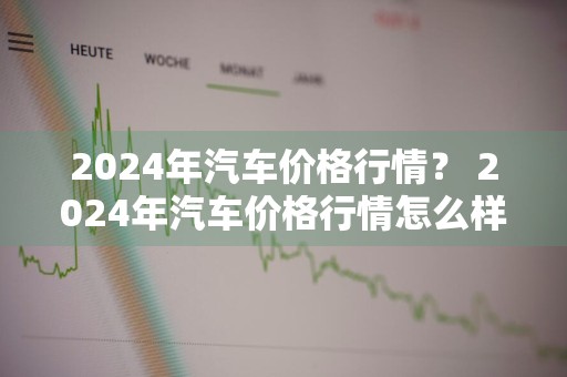 2024年汽车价格行情？ 2024年汽车价格行情怎么样