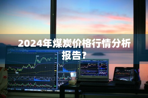 2024年煤炭价格行情分析报告？