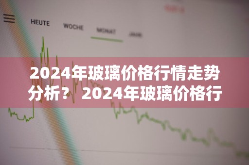 2024年玻璃价格行情走势分析？ 2024年玻璃价格行情走势分析图