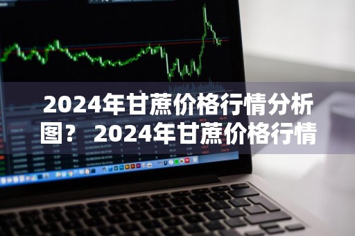 2024年甘蔗价格行情分析图？ 2024年甘蔗价格行情分析图表