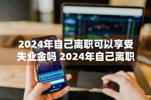 2024年自己离职可以享受失业金吗 2024年自己离职可以享受失业金吗请问