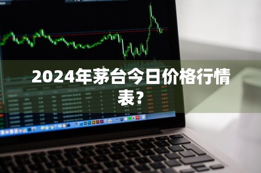 2024年茅台今日价格行情表？