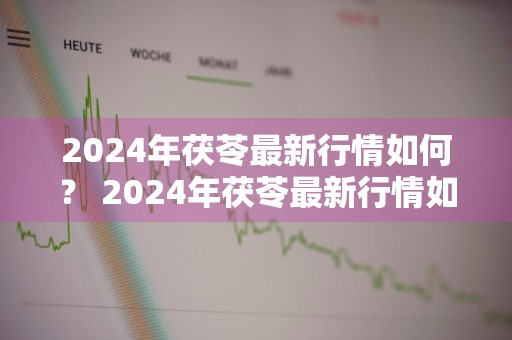 2024年茯苓最新行情如何？ 2024年茯苓最新行情如何呢