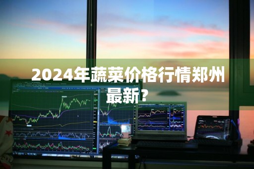 2024年蔬菜价格行情郑州最新？