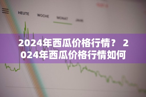 2024年西瓜价格行情？ 2024年西瓜价格行情如何