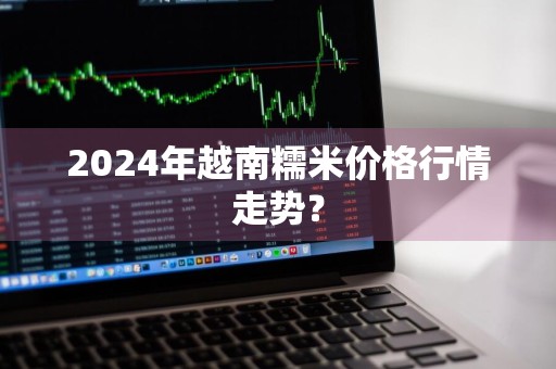 2024年越南糯米价格行情走势?