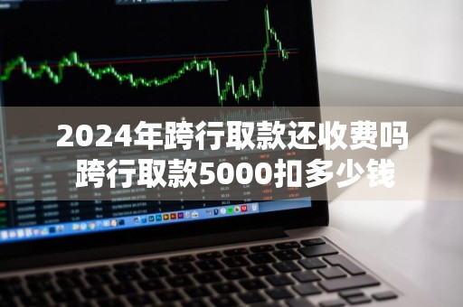 2024年跨行取款还收费吗 跨行取款5000扣多少钱