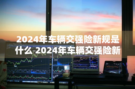 2024年车辆交强险新规是什么 2024年车辆交强险新规是什么呢