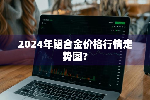 2024年铝合金价格行情走势图？