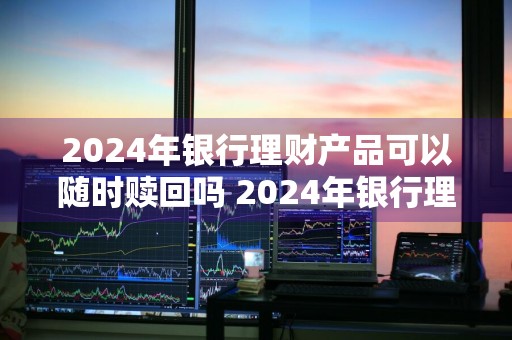 2024年银行理财产品可以随时赎回吗 2024年银行理财产品可以随时赎回吗为什么