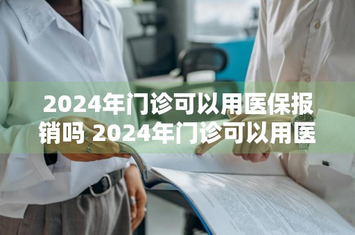 2024年门诊可以用医保报销吗 2024年门诊可以用医保报销吗多少钱