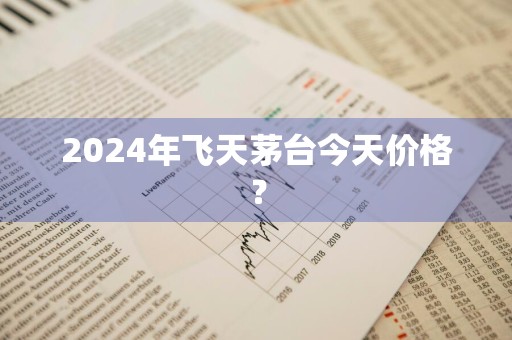 2024年飞天茅台今天价格？