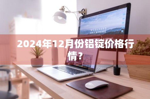 2024年12月份铝锭价格行情？