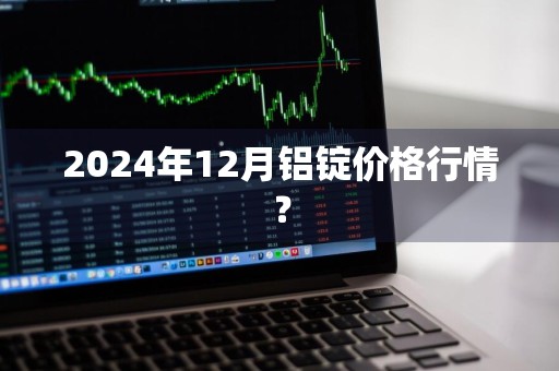 2024年12月铝锭价格行情?