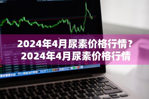 2024年4月尿素价格行情？ 2024年4月尿素价格行情