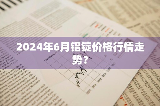 2024年6月铝锭价格行情走势？