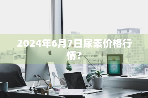 2024年6月7日尿素价格行情？
