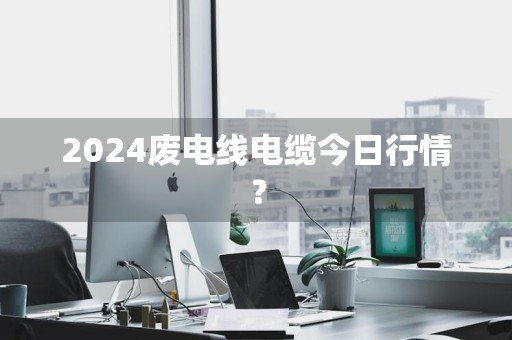 2024废电线电缆今日行情？