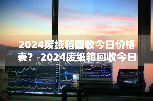 2024废纸箱回收今日价格表？ 2024废纸箱回收今日价格表及图片