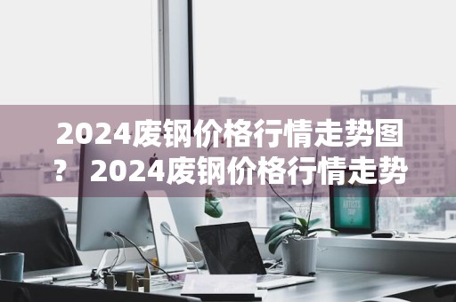 2024废钢价格行情走势图？ 2024废钢价格行情走势图最新