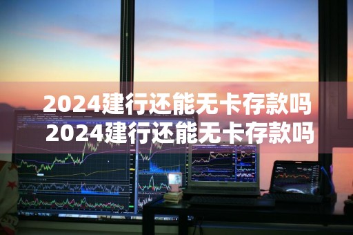 2024建行还能无卡存款吗 2024建行还能无卡存款吗知乎